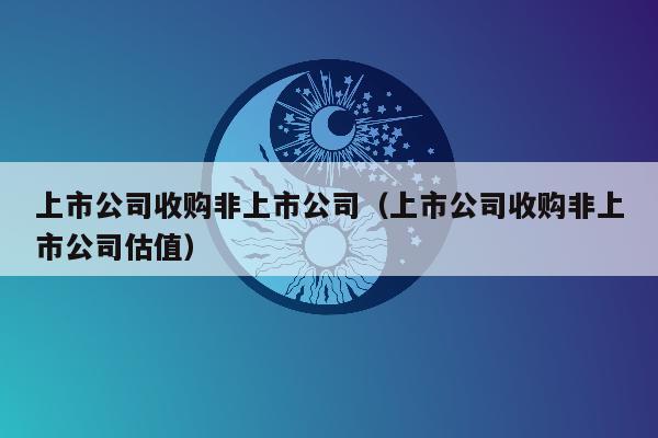 上市公司收购非上市公司（上市公司收购非上市公司估值）