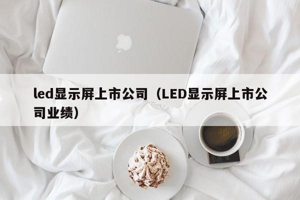 led显示屏上市公司（LED显示屏上市公司业绩）