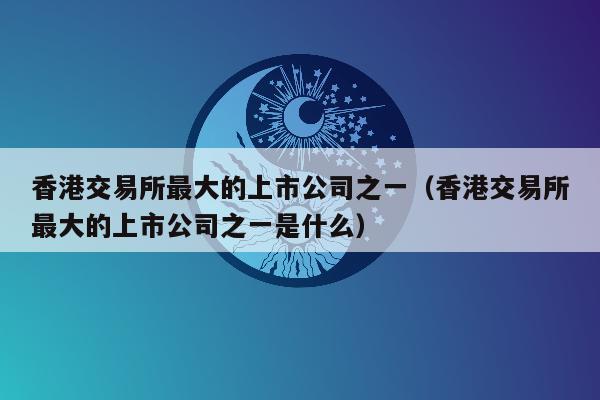 香港交易所最大的上市公司之一（香港交易所最大的上市公司之一是什么）