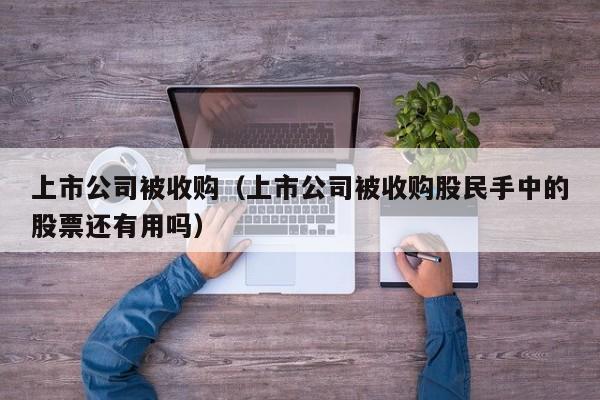 上市公司被收购（上市公司被收购股民手中的股票还有用吗）