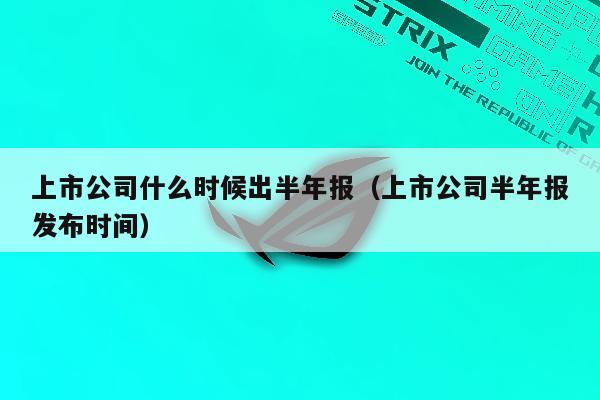 上市公司什么时候出半年报（上市公司半年报发布时间）