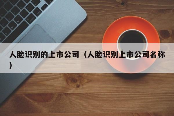 人脸识别的上市公司（人脸识别上市公司名称）