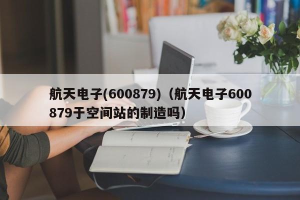 航天电子(600879)（航天电子600879于空间站的制造吗）