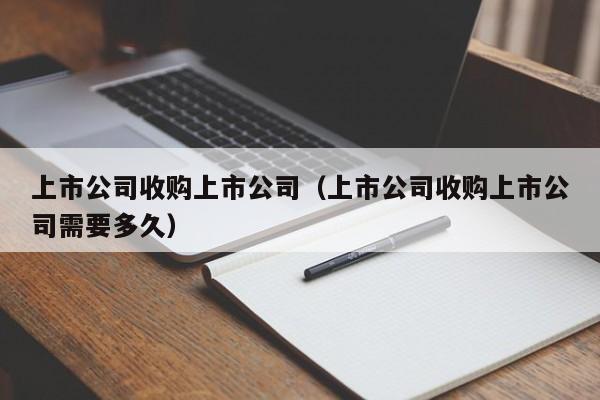 上市公司收购上市公司（上市公司收购上市公司需要多久）