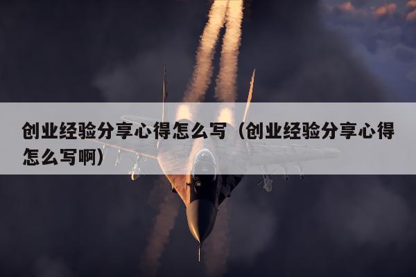 创业经验分享心得怎么写（创业经验分享心得怎么写啊）