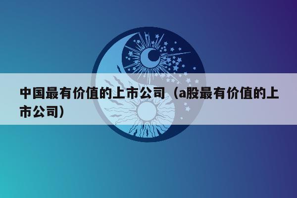 中国最有价值的上市公司（a股最有价值的上市公司）