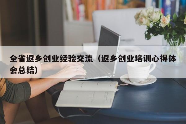 全省返乡创业经验交流（返乡创业培训心得体会总结）