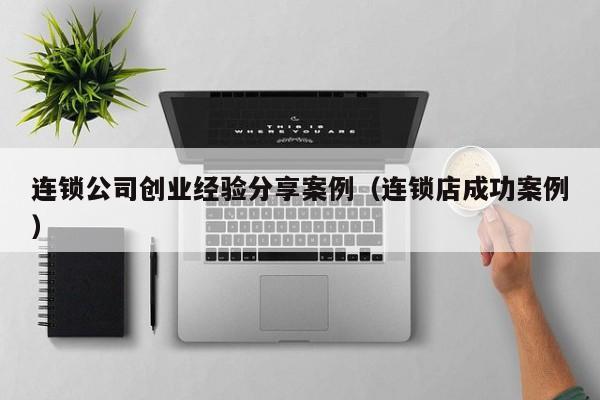 连锁公司创业经验分享案例（连锁店成功案例）