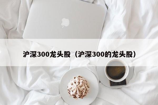 沪深300龙头股（沪深300的龙头股）