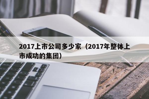 2017上市公司多少家（2017年整体上市成功的集团）