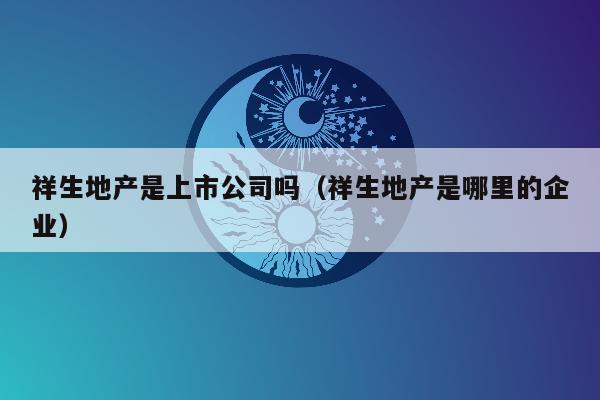 祥生地产是上市公司吗（祥生地产是哪里的企业）