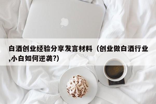 白酒创业经验分享发言材料（创业做白酒行业,小白如何逆袭?）