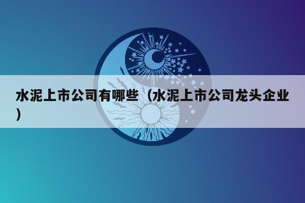 水泥上市公司有哪些（水泥上市公司龙头企业）