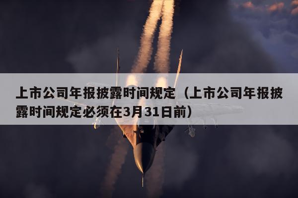 上市公司年报披露时间规定（上市公司年报披露时间规定必须在3月31日前）