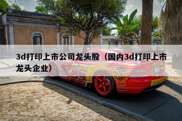 3d打印上市公司龙头股（国内3d打印上市龙头企业）