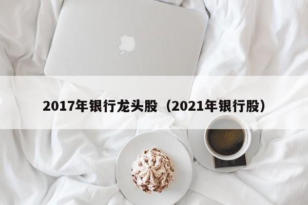 2017年银行龙头股（2021年银行股）