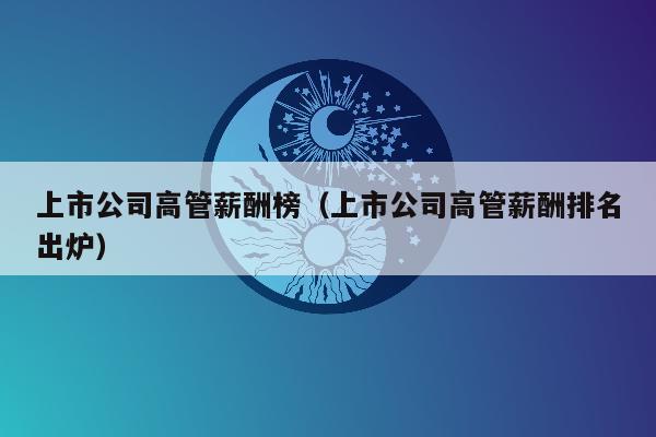 上市公司高管薪酬榜（上市公司高管薪酬排名出炉）