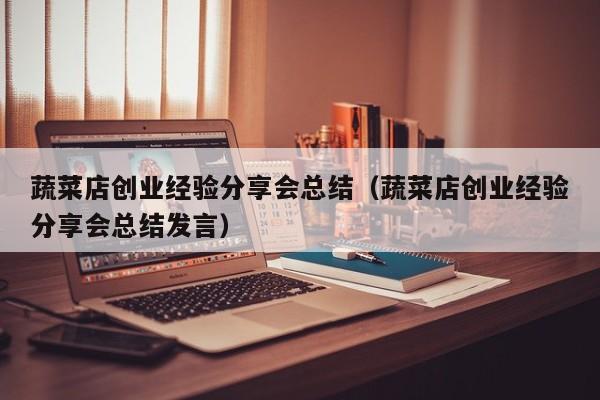 蔬菜店创业经验分享会总结（蔬菜店创业经验分享会总结发言）