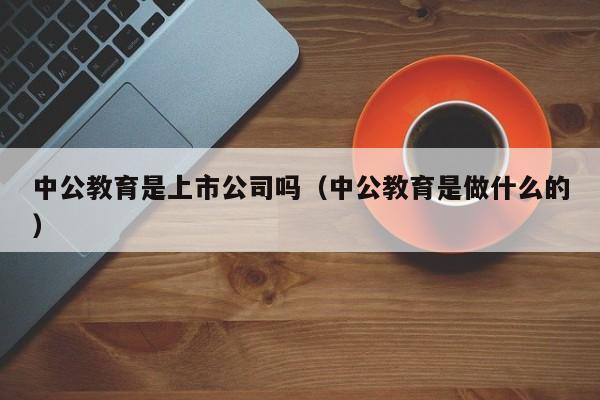 中公教育是上市公司吗（中公教育是做什么的）