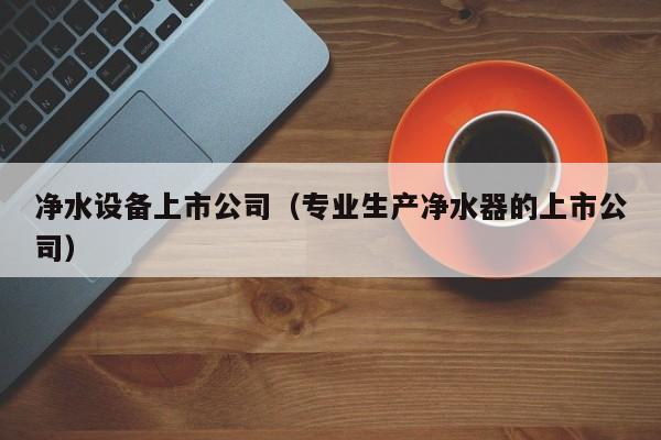 净水设备上市公司（专业生产净水器的上市公司）