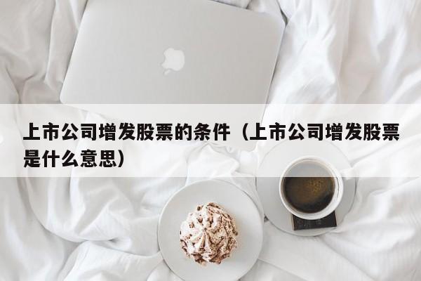 上市公司增发股票的条件（上市公司增发股票是什么意思）