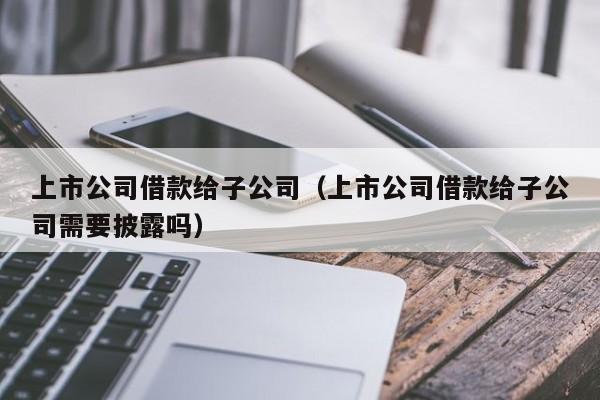 上市公司借款给子公司（上市公司借款给子公司需要披露吗）