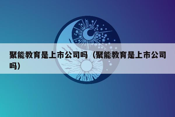 聚能教育是上市公司吗（聚能教育是上市公司吗）