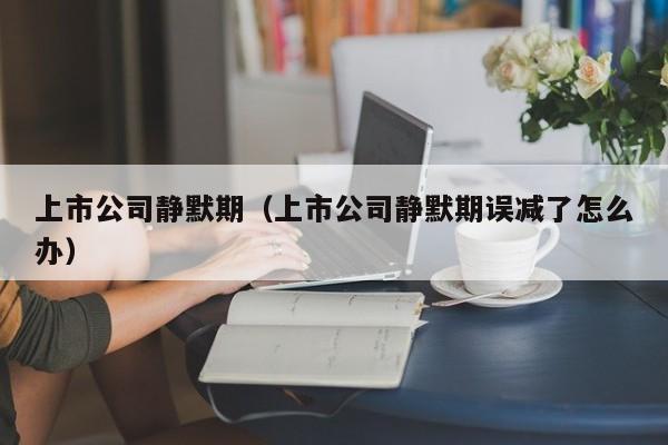 上市公司静默期（上市公司静默期误减了怎么办）