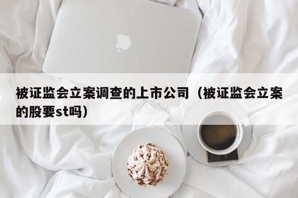 被证监会立案调查的上市公司（被证监会立案的股要st吗）