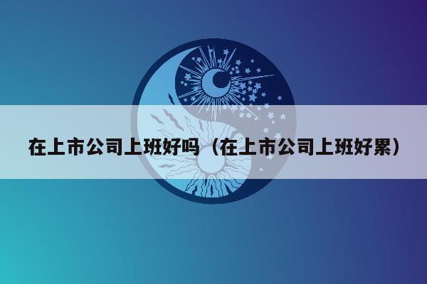 在上市公司上班好吗（在上市公司上班好累）