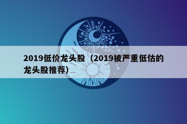 2019低价龙头股（2019被严重低估的龙头股推荐）