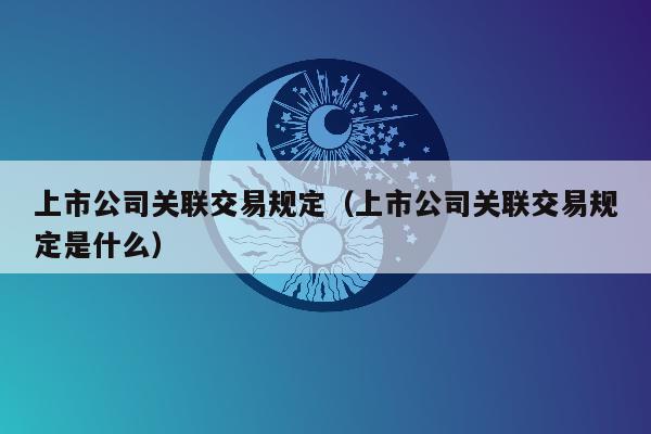 上市公司关联交易规定（上市公司关联交易规定是什么）