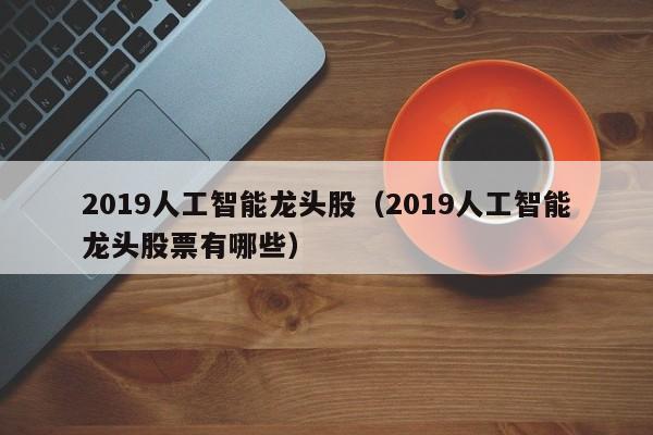 2019人工智能龙头股（2019人工智能龙头股票有哪些）