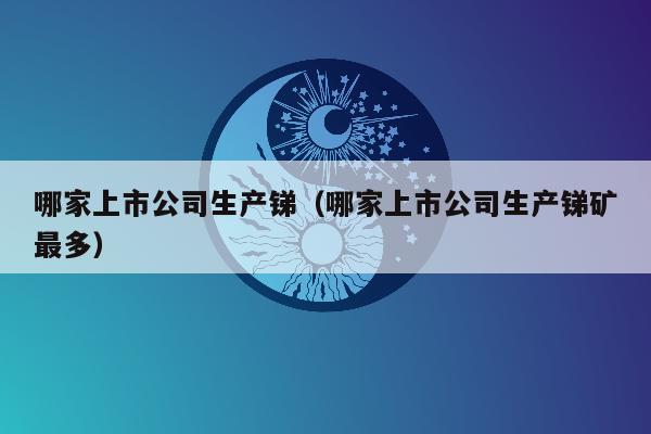 哪家上市公司生产锑（哪家上市公司生产锑矿最多）