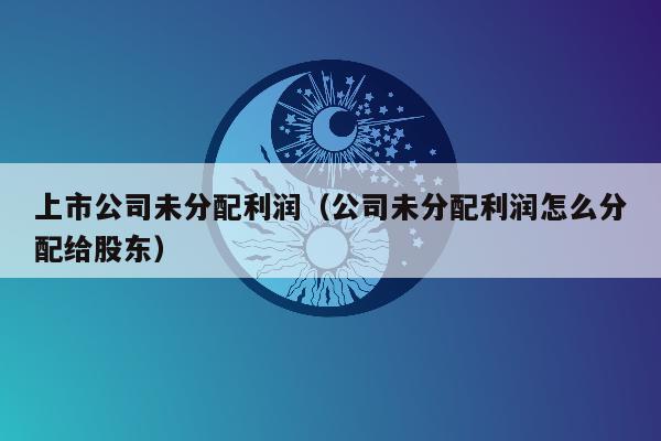 上市公司未分配利润（公司未分配利润怎么分配给股东）