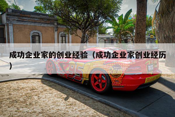 成功企业家的创业经验（成功企业家创业经历）