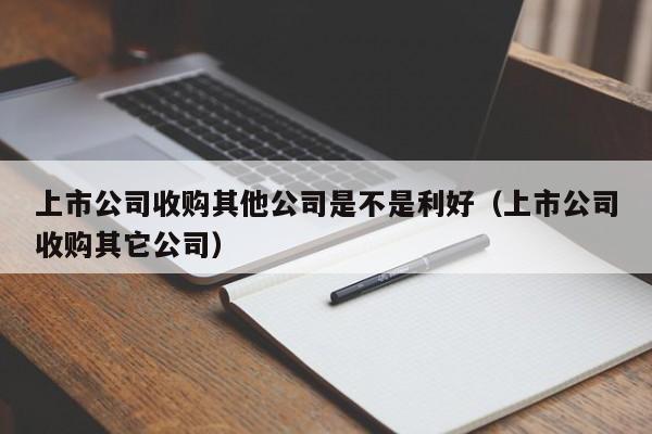 上市公司收购其他公司是不是利好（上市公司收购其它公司）