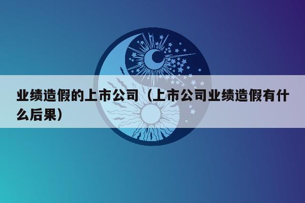 业绩造假的上市公司（上市公司业绩造假有什么后果）