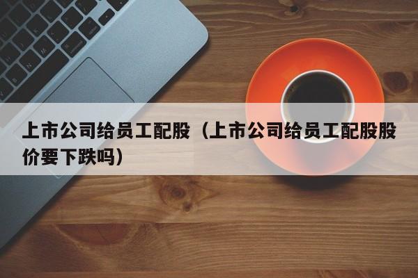 上市公司给员工配股（上市公司给员工配股股价要下跌吗）