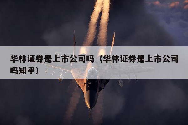 华林证券是上市公司吗（华林证券是上市公司吗知乎）