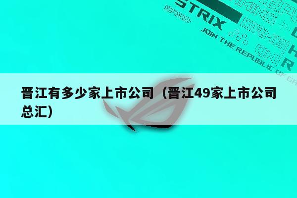 晋江有多少家上市公司（晋江49家上市公司总汇）