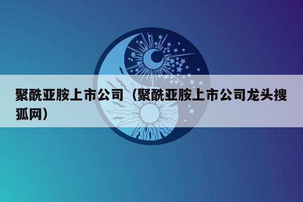 聚酰亚胺上市公司（聚酰亚胺上市公司龙头搜狐网）