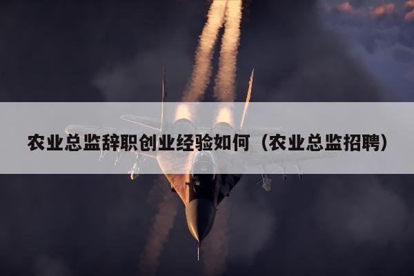 农业总监辞职创业经验如何（农业总监招聘）