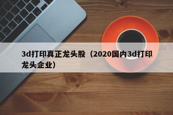 3d打印真正龙头股（2020国内3d打印龙头企业）