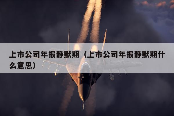 上市公司年报静默期（上市公司年报静默期什么意思）