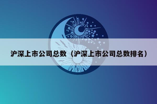 沪深上市公司总数（沪深上市公司总数排名）