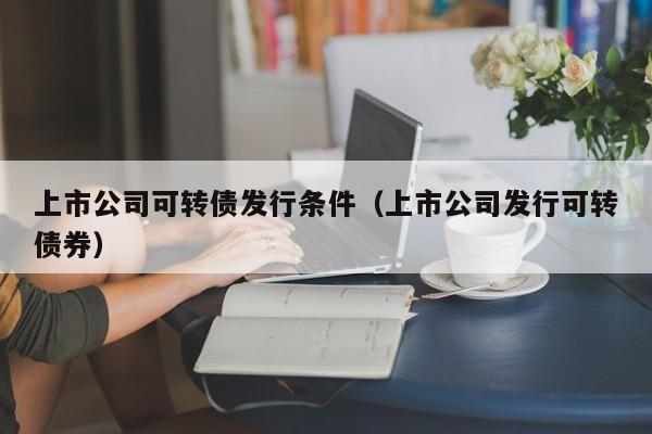 上市公司可转债发行条件（上市公司发行可转债券）