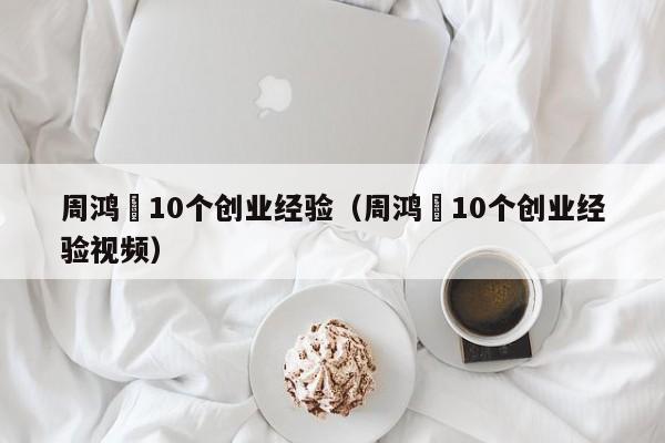 周鸿祎10个创业经验（周鸿祎10个创业经验视频）