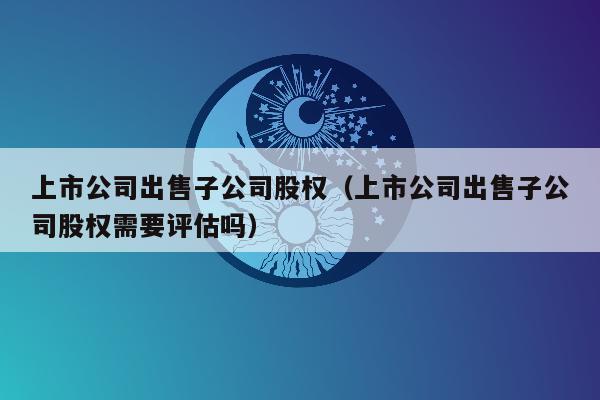 上市公司出售子公司股权（上市公司出售子公司股权需要评估吗）