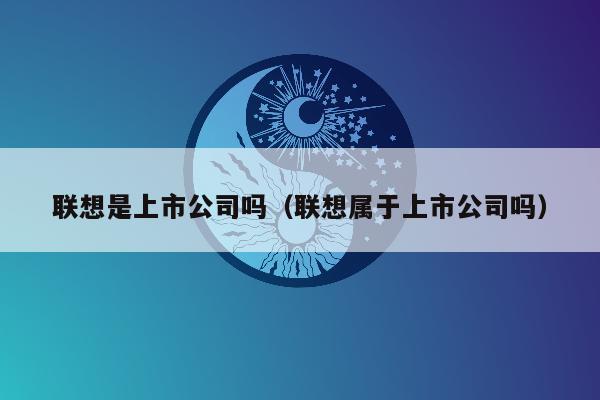 联想是上市公司吗（联想属于上市公司吗）